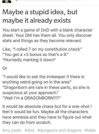 This is an image of a text based meme. It says, 
You start a game of DnD with a blank charcter sheet. Your DM has them all. You only discover stats and things as they become relevant.

Like, ""I rolled 7 on my con check" "You get a +2 bonus so that's a 9." *player hurriedly write it down* 

OR

"I would like to ask the innkeeper if there is anything weird going on in the area"
"Dragonborn are rare in these parts, so she is suspicious at your approach." 
"Wait I'm a DRAGONBORN?!?" 

It would be absolute chaos but for a one-shot I feel it would be fun. Maybe all the characters have amnesia and they have to figure out what they can do from scratch. 
